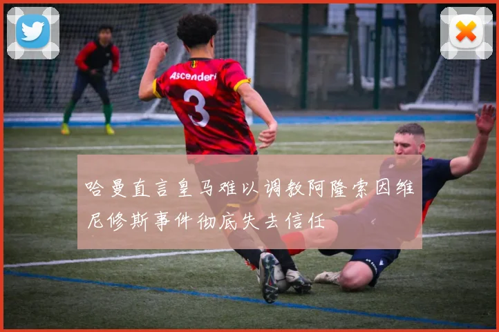 哈曼直言皇马难以调教阿隆索因维尼修斯事件彻底失去信任