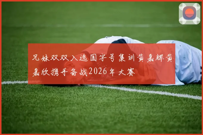 兄妹双双入选国字号集训黄嘉辉黄嘉欣携手备战2026年大赛