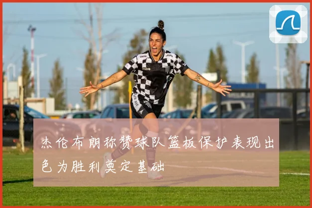 杰伦布朗称赞球队篮板保护表现出色为胜利奠定基础