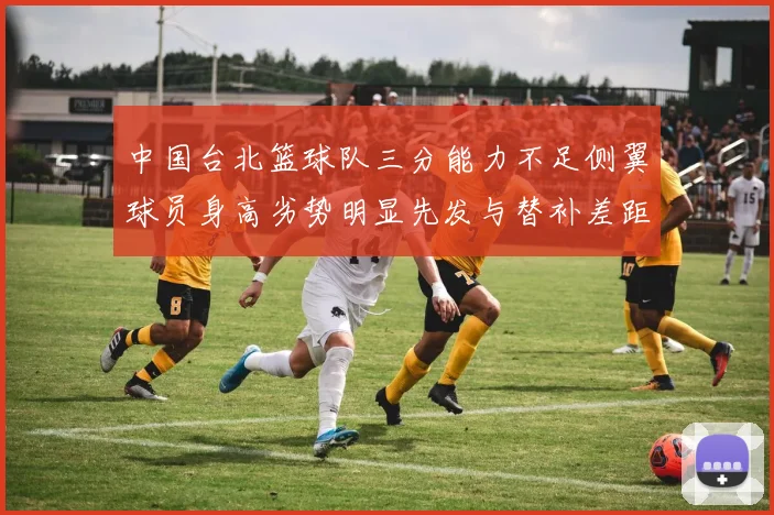 中国台北篮球队三分能力不足侧翼球员身高劣势明显先发与替补差距显著