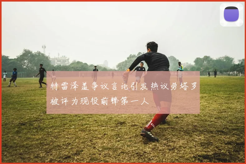 特雷泽盖争议言论引发热议劳塔罗被评为现役前锋第一人