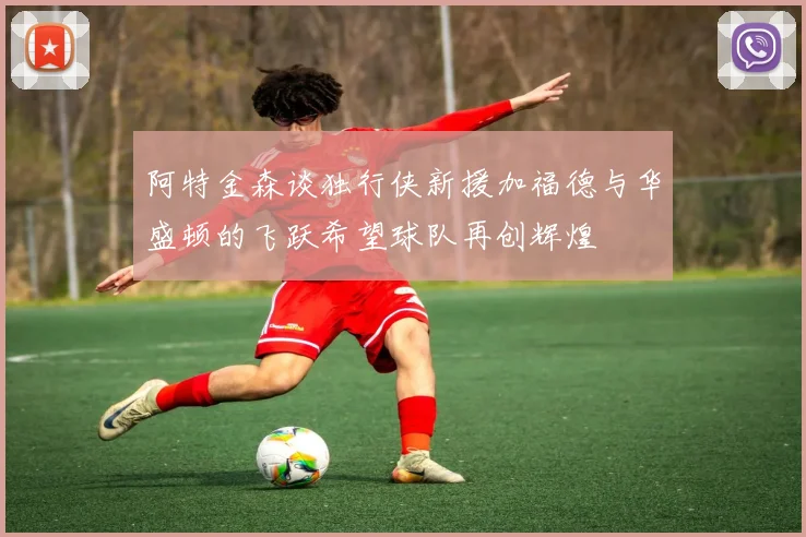 阿特金森谈独行侠新援加福德与华盛顿的飞跃希望球队再创辉煌