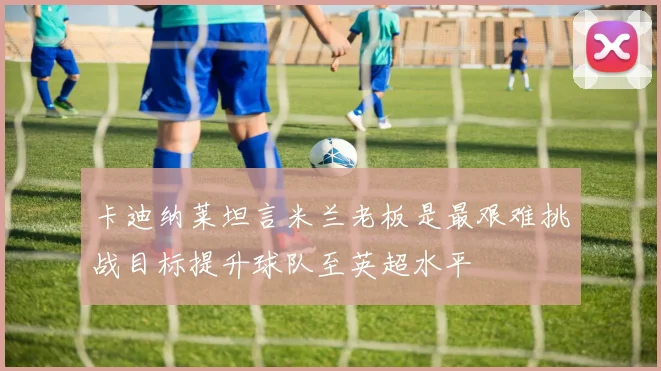 卡迪纳莱坦言米兰老板是最艰难挑战目标提升球队至英超水平