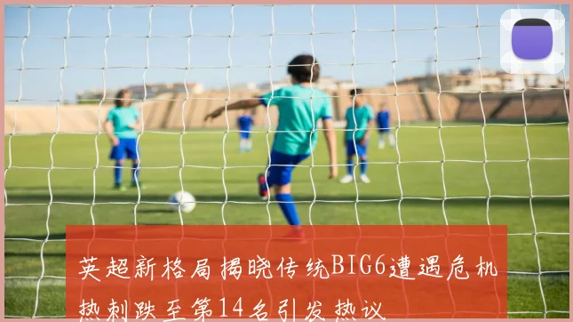 英超新格局揭晓传统BIG6遭遇危机热刺跌至第14名引发热议