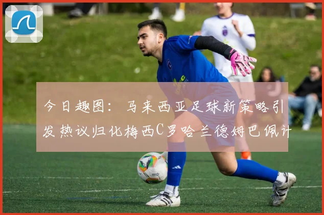 今日趣图：马来西亚足球新策略引发热议归化梅西C罗哈兰德姆巴佩计划