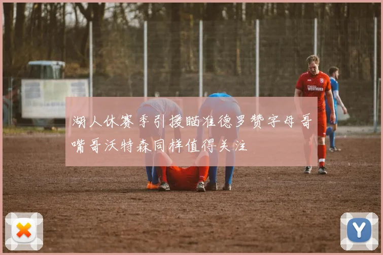 湖人休赛季引援瞄准德罗赞字母哥嘴哥沃特森同样值得关注