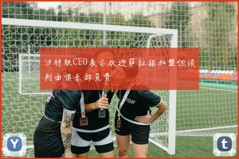沙特联CEO表示欢迎萨拉赫加盟但谈判由俱乐部负责