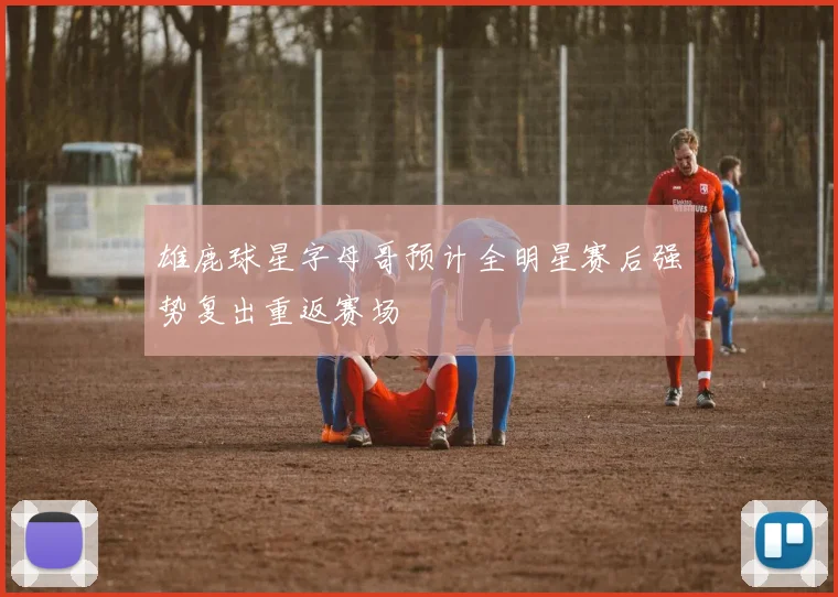 雄鹿球星字母哥预计全明星赛后强势复出重返赛场