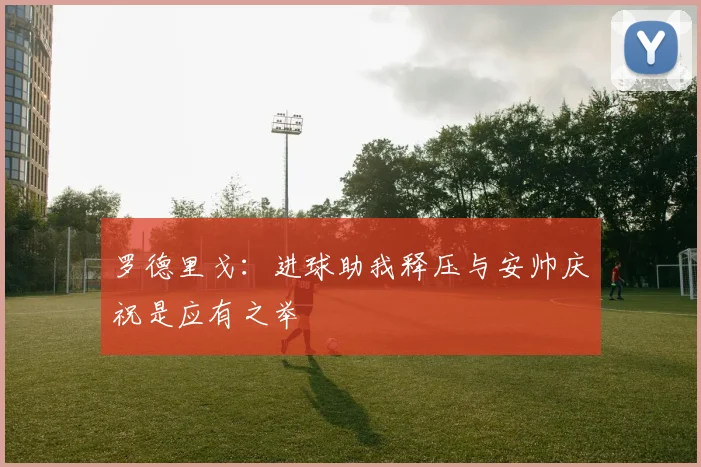 罗德里戈：进球助我释压与安帅庆祝是应有之举