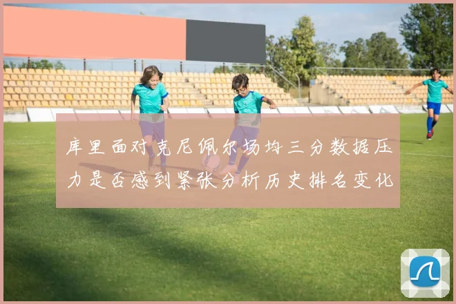 库里面对克尼佩尔场均三分数据压力是否感到紧张分析历史排名变化