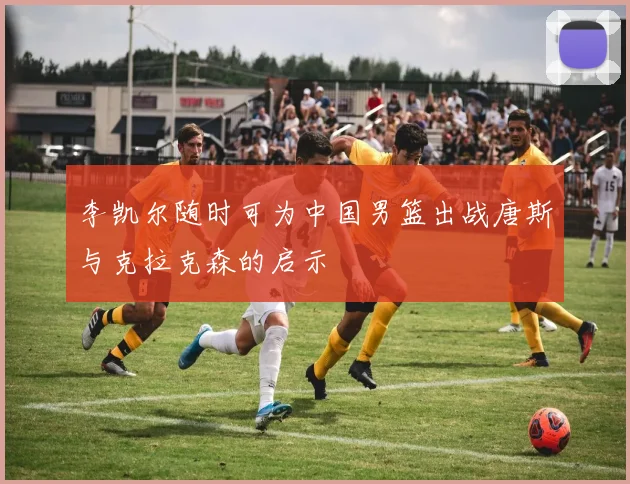 李凯尔随时可为中国男篮出战唐斯与克拉克森的启示