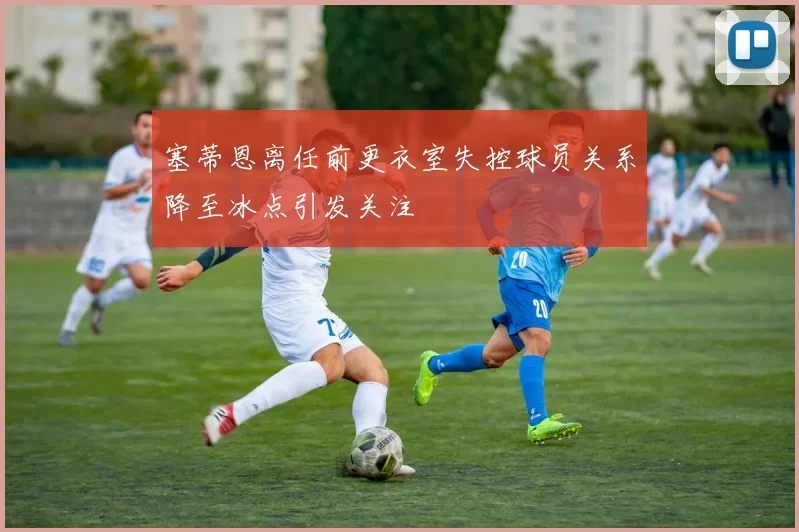 塞蒂恩离任前更衣室失控球员关系降至冰点引发关注
