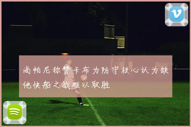尚帕尼称赞卡布为防守核心认为缺他快船之战难以取胜