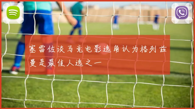 塞雷佐谈马竞电影选角认为格列兹曼是最佳人选之一
