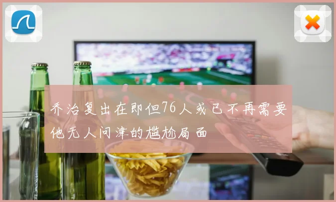 乔治复出在即但76人或已不再需要他无人问津的尴尬局面