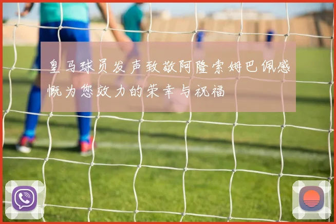 皇马球员发声致敬阿隆索姆巴佩感慨为您效力的荣幸与祝福