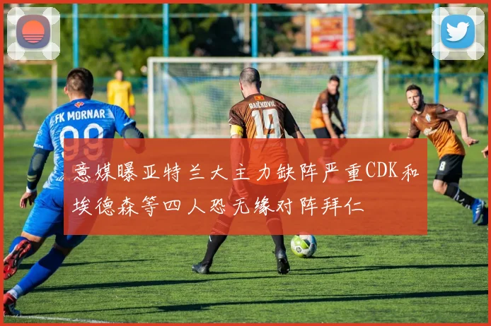 意媒曝亚特兰大主力缺阵严重CDK和埃德森等四人恐无缘对阵拜仁