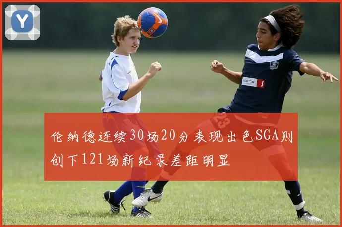 伦纳德连续30场20分表现出色SGA则创下121场新纪录差距明显