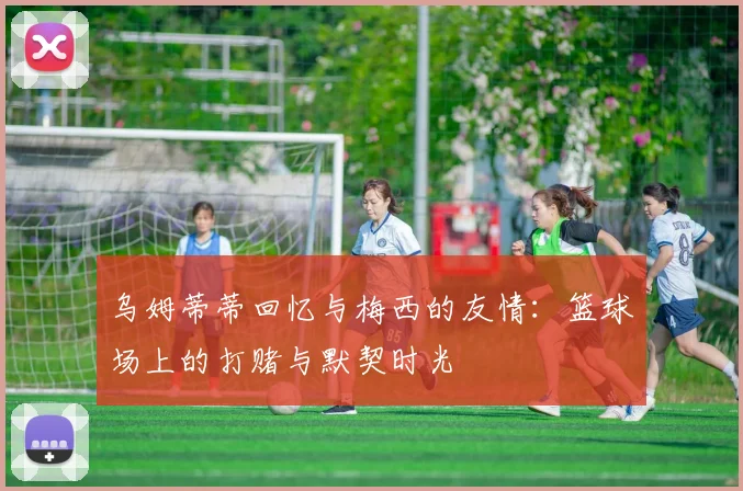 乌姆蒂蒂回忆与梅西的友情：篮球场上的打赌与默契时光