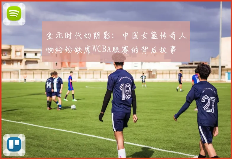 金元时代的阴影：中国女篮传奇人物纷纷缺席WCBA联赛的背后故事