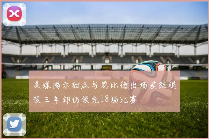 美媒揭示甜瓜与恩比德出场差距退役三年却仍领先18场比赛