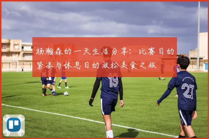 杨瀚森的一天生活分享：比赛日的紧凑与休息日的放松美食之旅