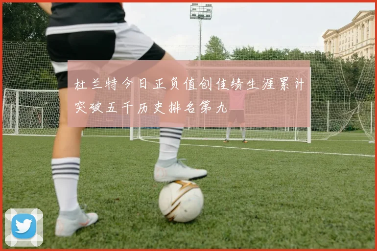 杜兰特今日正负值创佳绩生涯累计突破五千历史排名第九