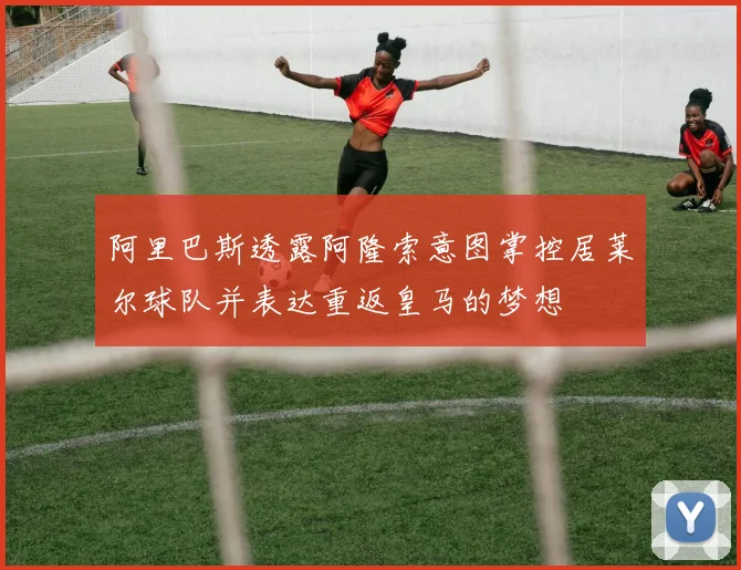 阿里巴斯透露阿隆索意图掌控居莱尔球队并表达重返皇马的梦想