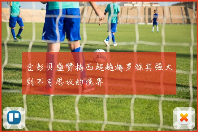 金彭贝盛赞梅西超越梅罗称其强大到不可思议的境界