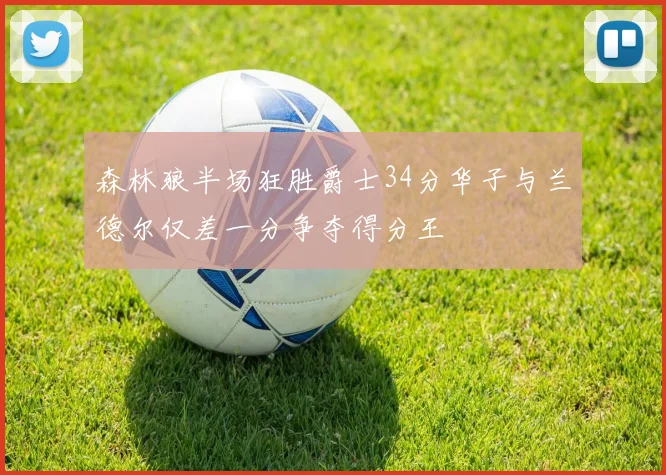 森林狼半场狂胜爵士34分华子与兰德尔仅差一分争夺得分王