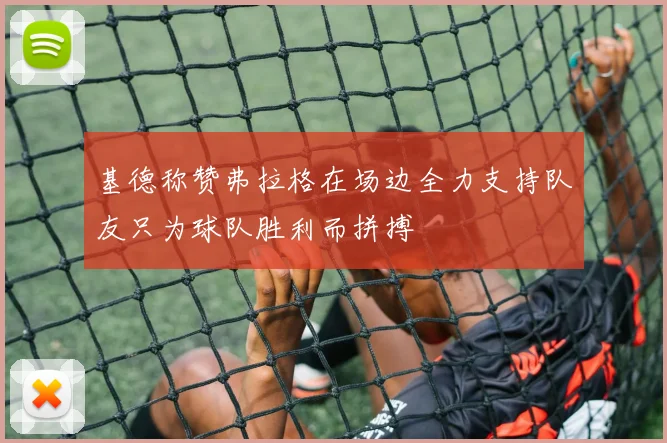 基德称赞弗拉格在场边全力支持队友只为球队胜利而拼搏