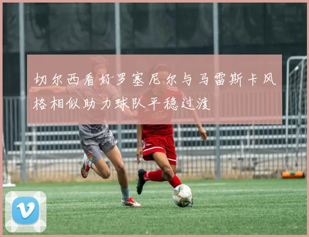 切尔西看好罗塞尼尔与马雷斯卡风格相似助力球队平稳过渡