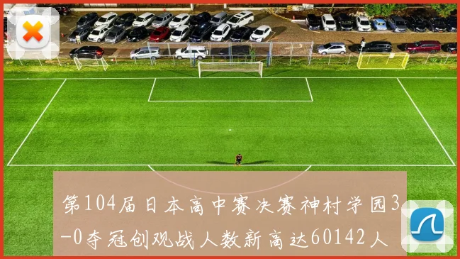第104届日本高中赛决赛神村学园3-0夺冠创观战人数新高达60142人