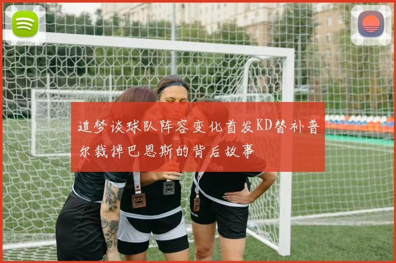追梦谈球队阵容变化首发KD替补普尔裁掉巴恩斯的背后故事