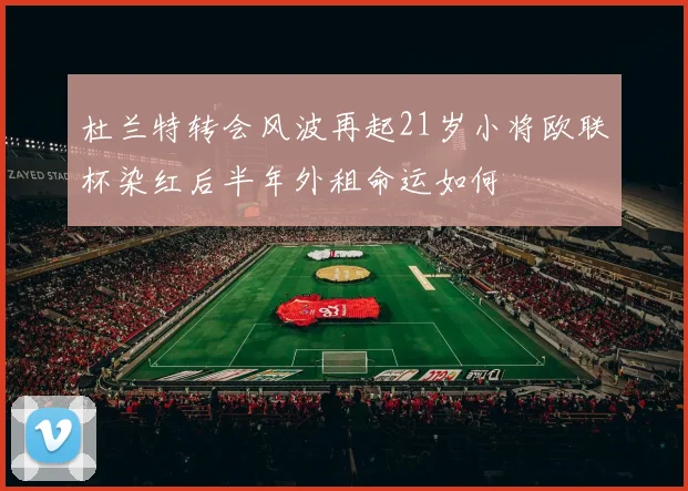 杜兰特转会风波再起21岁小将欧联杯染红后半年外租命运如何