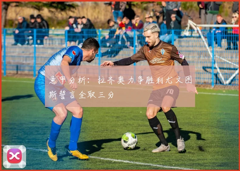 意甲分析：拉齐奥力争胜利尤文图斯誓言全取三分