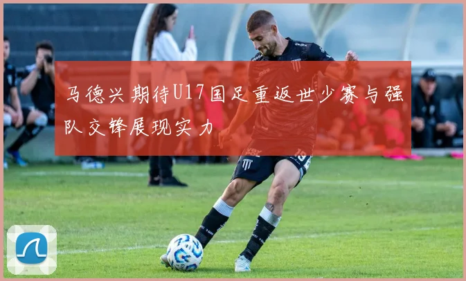 马德兴期待U17国足重返世少赛与强队交锋展现实力