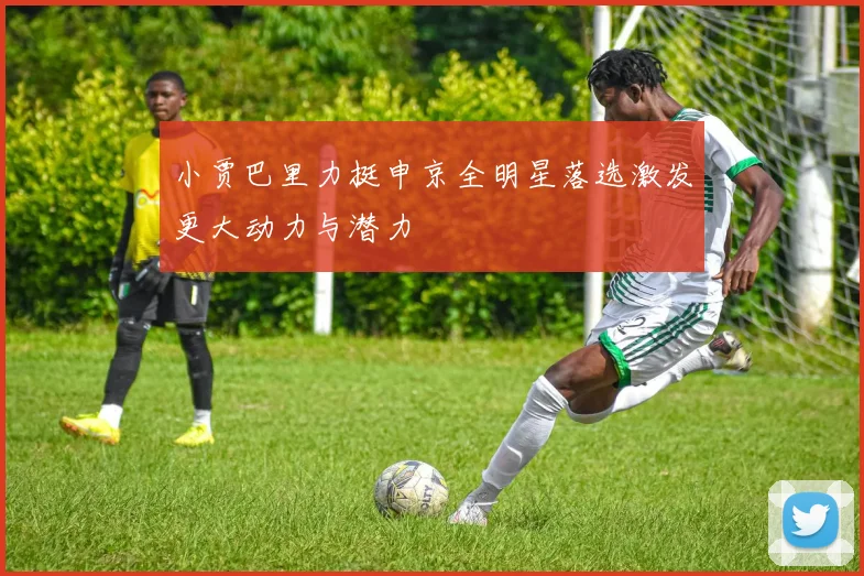 小贾巴里力挺申京全明星落选激发更大动力与潜力