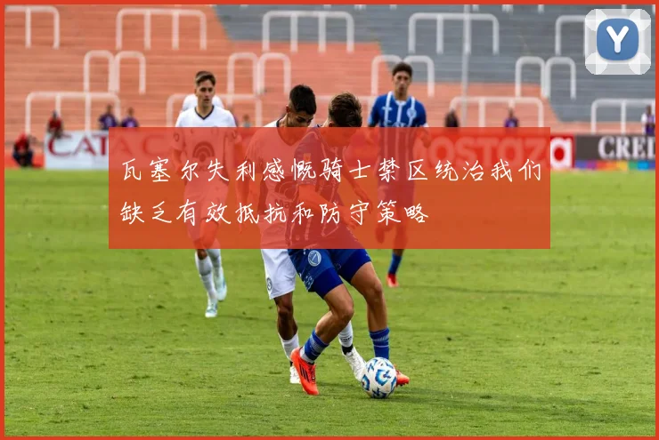 瓦塞尔失利感慨骑士禁区统治我们缺乏有效抵抗和防守策略