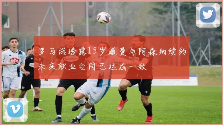 罗马诺透露15岁道曼与阿森纳续约未来职业合同已达成一致