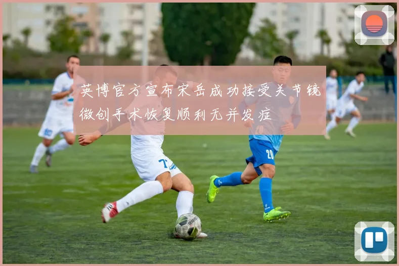 英博官方宣布宋岳成功接受关节镜微创手术恢复顺利无并发症