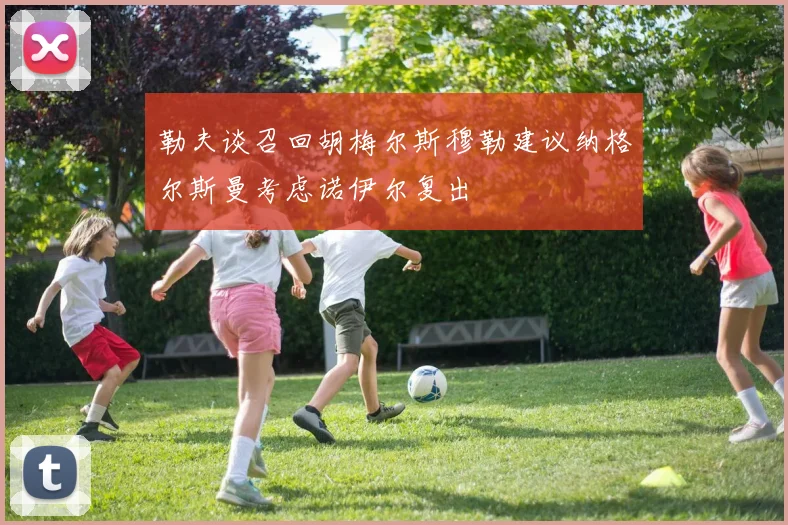 勒夫谈召回胡梅尔斯穆勒建议纳格尔斯曼考虑诺伊尔复出